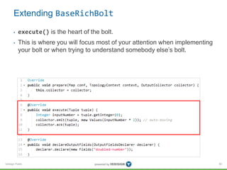 Extending BaseRichBolt 
• execute() is the heart of the bolt. 
• This is where you will focus most of your attention when implementing 
your bolt or when trying to understand somebody else’s bolt. 
Verisign Public 
80 
 