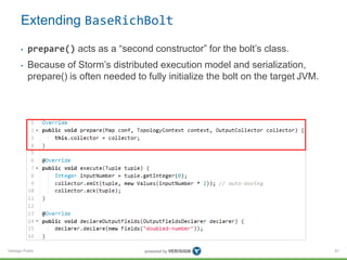 Extending BaseRichBolt 
• prepare() acts as a “second constructor” for the bolt’s class. 
• Because of Storm’s distributed execution model and serialization, 
prepare() is often needed to fully initialize the bolt on the target JVM. 
Verisign Public 
81 
 