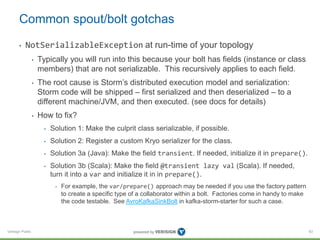 Common spout/bolt gotchas 
• NotSerializableException at run-time of your topology 
Verisign Public 
• Typically you will run into this because your bolt has fields (instance or class 
members) that are not serializable. This recursively applies to each field. 
• The root cause is Storm’s distributed execution model and serialization: 
Storm code will be shipped – first serialized and then deserialized – to a 
different machine/JVM, and then executed. (see docs for details) 
• How to fix? 
• Solution 1: Make the culprit class serializable, if possible. 
• Solution 2: Register a custom Kryo serializer for the class. 
• Solution 3a (Java): Make the field transient. If needed, initialize it in prepare(). 
• Solution 3b (Scala): Make the field @transient lazy val (Scala). If needed, 
turn it into a var and initialize it in in prepare(). 
• For example, the var/prepare() approach may be needed if you use the factory pattern 
to create a specific type of a collaborator within a bolt. Factories come in handy to make 
the code testable. See AvroKafkaSinkBolt in kafka-storm-starter for such a case. 
83 
 