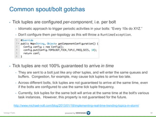 Common spout/bolt gotchas 
• Tick tuples are configured per-component, i.e. per bolt 
Verisign Public 
• Idiomatic approach to trigger periodic activities in your bolts: “Every 10s do XYZ.” 
• Don't configure them per-topology as this will throw a RuntimeException. 
• Tick tuples are not 100% guaranteed to arrive in time 
• They are sent to a bolt just like any other tuples, and will enter the same queues and 
buffers. Congestion, for example, may cause tick tuples to arrive too late. 
• Across different bolts, tick tuples are not guaranteed to arrive at the same time, even 
if the bolts are configured to use the same tick tuple frequency. 
• Currently, tick tuples for the same bolt will arrive at the same time at the bolt's various 
task instances. However, this property is not guaranteed for the future. 
84 
http://www.michael-noll.com/blog/2013/01/18/implementing-real-time-trending-topics-in-storm/ 
 