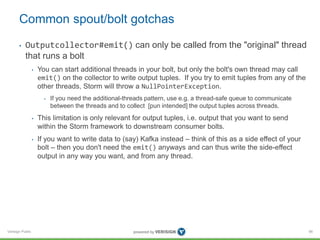 Common spout/bolt gotchas 
• Outputcollector#emit() can only be called from the "original" thread 
that runs a bolt 
Verisign Public 
• You can start additional threads in your bolt, but only the bolt's own thread may call 
emit() on the collector to write output tuples. If you try to emit tuples from any of the 
other threads, Storm will throw a NullPointerException. 
• If you need the additional-threads pattern, use e.g. a thread-safe queue to communicate 
between the threads and to collect [pun intended] the output tuples across threads. 
• This limitation is only relevant for output tuples, i.e. output that you want to send 
within the Storm framework to downstream consumer bolts. 
• If you want to write data to (say) Kafka instead – think of this as a side effect of your 
bolt – then you don't need the emit() anyways and can thus write the side-effect 
output in any way you want, and from any thread. 
86 
 