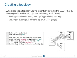 Creating a topology 
• When creating a topology you’re essentially defining the DAG – that is, 
which spouts and bolts to use, and how they interconnect. 
Verisign Public 
• TopologyBuilder#setSpout() and TopologyBuilder#setBolt() 
• Groupings between spouts and bolts, e.g. shuffleGrouping() 
87 
 