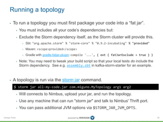 Running a topology 
• To run a topology you must first package your code into a “fat jar”. 
Verisign Public 
• You must includes all your code’s dependencies but: 
• Exclude the Storm dependency itself, as the Storm cluster will provide this. 
• Sbt: "org.apache.storm" % "storm-core" % "0.9.2-incubating" % "provided" 
• Maven: <scope>provided</scope> 
• Gradle with gradle-fatjar-plugin: compile '...', { ext { fatJarExclude = true } } 
• Note: You may need to tweak your build script so that your local tests do include the 
Storm dependency. See e.g. assembly.sbt in kafka-storm-starter for an example. 
• A topology is run via the storm jar command. 
• Will connects to Nimbus, upload your jar, and run the topology. 
• Use any machine that can run "storm jar" and talk to Nimbus' Thrift port. 
• You can pass additional JVM options via $STORM_JAR_JVM_OPTS. 
90 
$ storm jar all-my-code.jar com.miguno.MyTopology arg1 arg2 
 