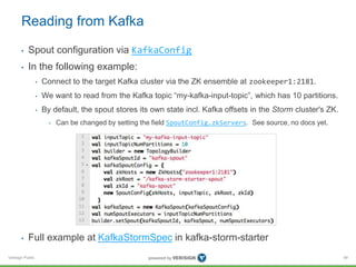 Reading from Kafka 
• Spout configuration via KafkaConfig 
• In the following example: 
Verisign Public 
• Connect to the target Kafka cluster via the ZK ensemble at zookeeper1:2181. 
• We want to read from the Kafka topic “my-kafka-input-topic”, which has 10 partitions. 
• By default, the spout stores its own state incl. Kafka offsets in the Storm cluster's ZK. 
• Can be changed by setting the field SpoutConfig.zkServers. See source, no docs yet. 
• Full example at KafkaStormSpec in kafka-storm-starter 
94 
 