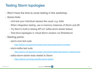Testing Storm topologies 
• Won’t have the time to cover testing in this workshop. 
• Some hints: 
Verisign Public 
• Unit-test your individual classes like usual, e.g. bolts 
• When integration testing, use in-memory instances of Storm and ZK 
• Try Storm’s built-in testing API (cf. kafka-storm-starter below) 
• Test-drive topologies in virtual Storm clusters via Wirbelsturm 
• Starting points: 
• storm-core test suite 
• https://github.com/apache/incubator-storm/tree/master/storm-core/test/ 
• storm-kafka test suite 
• https://github.com/apache/incubator-storm/tree/master/external/storm-kafka/src/test 
• kafka-storm-starter tests related to Storm 
• https://github.com/miguno/kafka-storm-starter/ 
97 
 