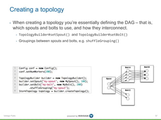 Creating a topology 
• When creating a topology you’re essentially defining the DAG – that is, 
which spouts and bolts to ...