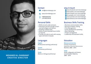 Education
Mansoura University
Faculty of Commerce
Department of Business Administration
Bachelor, 2005 - 2010
Sadat
Arabic calligraphy and Islamic
ornamentation Diploma,
2005 - 2010MOHAMED AL-SHARKAWY
CREATIVE DIRECTOR
Languages
English
(Professional working proficiency)
Turkish
(Elementary proficiency)
Arabic
(Native or bilingual proficiency)
Personal Skills
• Ability to work under pressure.
• Interactive and fast enough to learn
new technologies and devices.
• Handling multiple tasks.
• Ability to work extended hours/shifts
as required.
• Friendly and able to work with varying
types and levels of people.
Business Skills Training
• Business communication skills.
• Business Problem-solving.
• Time Management.
• Career Development workshop.
• Basic Marketing.
• Project management.
• Leadership and teamwork skills.
stay in touch
www.facebook.com/storm4design
www.twitter.com/storm4design
www.linkedin.com/storm4design
plus.google.com/+storm4design
www.youtube.com/storm4design
www.behance.com/storm4design
Contact
	info@storm4design.com
	www.storm4design.com
	
	 +966554842933
	 +201009329438
 