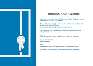 HONORS AND AWARDS
The second level in the Kingdom of Saudi Arabia in Arabic Calligraphy Contest
The Ministry of Education - Saudi Arabia
Member of the Organizing Committee for the annual conference of scientific
Miracles in the Quran and Sunnah
Commission on Scientific Signs in the Quran and Sunnah
First place at the level of the Egyptian universities in presentation skills
Sohag University
Honor
Center Management Training and Consulting - Mansoura University
Prepare student leaders
Helwan University
Honor
Students Union of the Faculty of Commerce - Mansoura University
Participate in the organization of several exhibitions and conferences.
 