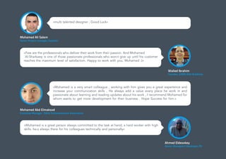 «multi talented designer ; Good Luck»
Mohamed Ali Salem
Senior Project manager, Cequens
Ahmed Eldesokey
Senior Sharepoint Developer, PV
«Mohamed is a great person always committed to the task at hand, a hard worker with high
skills. he»s always there for his colleagues technically and personally»
«Few are the professionals who deliver their work from their passion. And Mohamed
Al-Sharkawy is one of those passionate professionals who won›t give up until his customer
reaches the maximum level of satisfaction. Happy to work with you, Mohamed :)»
Walied Ibrahim
Founder, SAMA Elite Academy
Mohamed Abd Elmaksod
Executive Manager , Delta Technopreneurs Association
«Mohamed is a very smart colleague , working with him gives you a great experience and
increase your communication skills , He always add a value every place he work in and
passionate about learning and reading updates about his work , I recommend Mohamed for
whom wants to get more development for their business . Hope Success for him.»
 