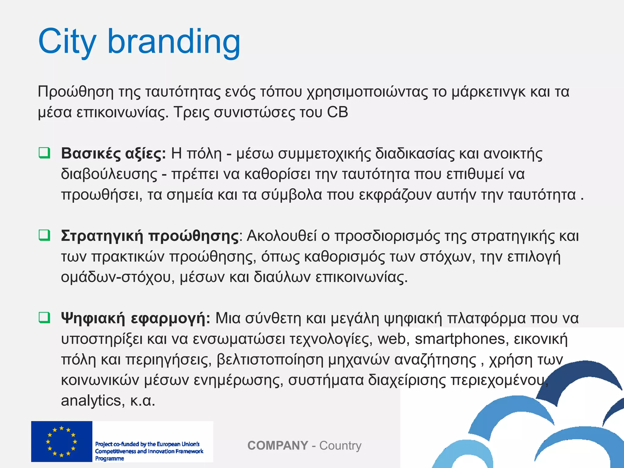 COMPANY - Country
Προώθηση της ταυτότητας ενός τόπου χρησιμοποιώντας το μάρκετινγκ και τα
μέσα επικοινωνίας. Τρεις συνιστώσες του CB
 Βασικές αξίες: H πόλη - μέσω συμμετοχικής διαδικασίας και ανοικτής
διαβούλευσης - πρέπει να καθορίσει την ταυτότητα που επιθυμεί να
προωθήσει, τα σημεία και τα σύμβολα που εκφράζουν αυτήν την ταυτότητα .
 Στρατηγική προώθησης: Aκολουθεί o προσδιορισμός της στρατηγικής και
των πρακτικών προώθησης, όπως καθορισμός των στόχων, την επιλογή
ομάδων-στόχoυ, μέσων και διαύλων επικοινωνίας.
 Ψηφιακή εφαρμογή: Μια σύνθετη και μεγάλη ψηφιακή πλατφόρμα που να
υποστηρίξει και να ενσωματώσει τεχνολογίες, web, smartphones, εικονική
πόλη και περιηγήσεις, βελτιστοποίηση μηχανών αναζήτησης , χρήση των
κοινωνικών μέσων ενημέρωσης, συστήματα διαχείρισης περιεχομένου,
analytics, κ.α.
City branding
 