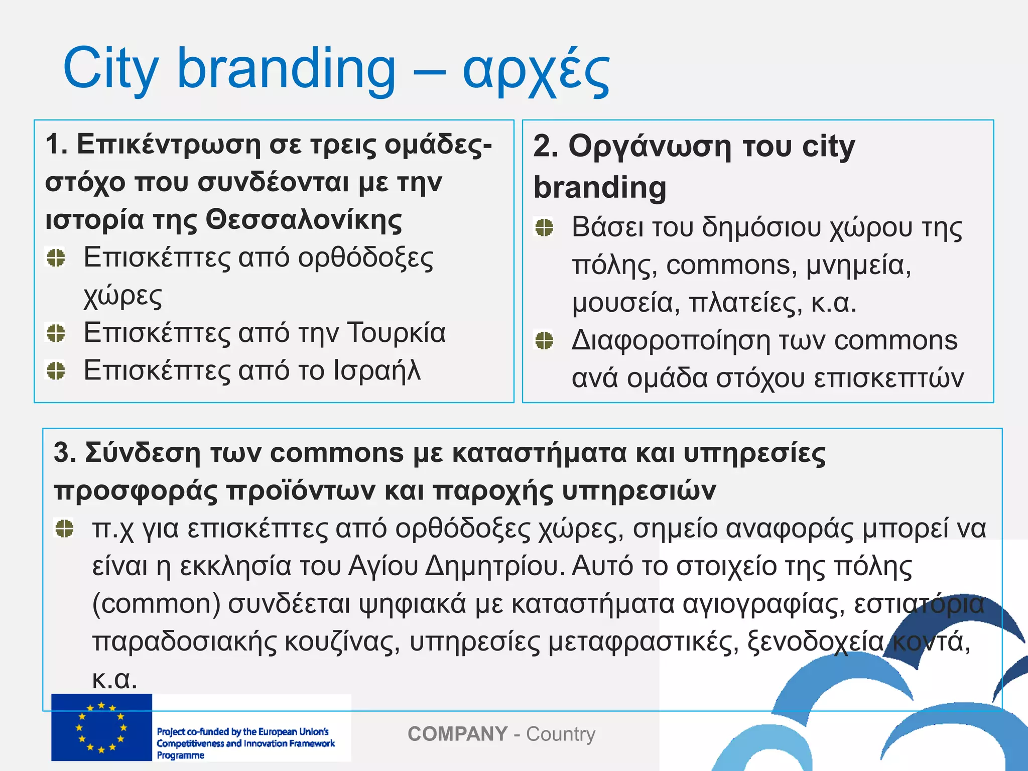 COMPANY - Country
1. Επικέντρωση σε τρεις ομάδες-
στόχο που συνδέονται με την
ιστορία της Θεσσαλονίκης
Επισκέπτες από ορθόδοξες
χώρες
Επισκέπτες από την Τουρκία
Επισκέπτες από το Ισραήλ
2. Οργάνωση του city
branding
Βάσει του δημόσιου χώρου της
πόλης, commons, μνημεία,
μουσεία, πλατείες, κ.α.
Διαφοροποίηση των commons
ανά ομάδα στόχου επισκεπτών
City branding – αρχές
3. Σύνδεση των commons με καταστήματα και υπηρεσίες
προσφοράς προϊόντων και παροχής υπηρεσιών
π.χ για επισκέπτες από ορθόδοξες χώρες, σημείο αναφοράς μπορεί να
είναι η εκκλησία του Αγίου Δημητρίου. Αυτό το στοιχείο της πόλης
(common) συνδέεται ψηφιακά με καταστήματα αγιογραφίας, εστιατόρια
παραδοσιακής κουζίνας, υπηρεσίες μεταφραστικές, ξενοδοχεία κοντά,
κ.α.
 