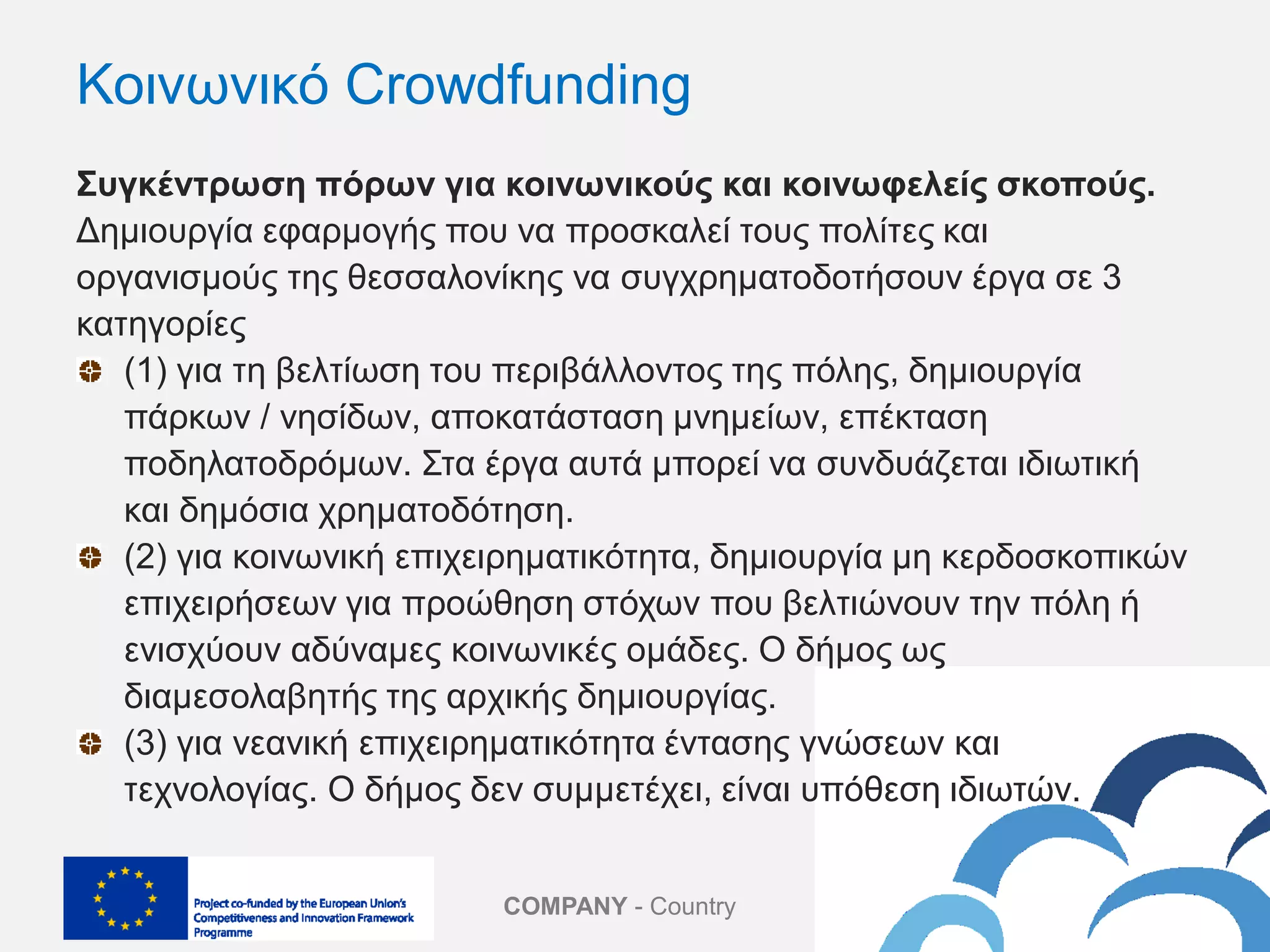 COMPANY - Country
Κοινωνικό Crowdfunding
Συγκέντρωση πόρων για κοινωνικούς και κοινωφελείς σκοπούς.
Δημιουργία εφαρμογής που να προσκαλεί τους πολίτες και
οργανισμούς της θεσσαλονίκης να συγχρηματοδοτήσουν έργα σε 3
κατηγορίες
(1) για τη βελτίωση του περιβάλλοντος της πόλης, δημιουργία
πάρκων / νησίδων, αποκατάσταση μνημείων, επέκταση
ποδηλατοδρόμων. Στα έργα αυτά μπορεί να συνδυάζεται ιδιωτική
και δημόσια χρηματοδότηση.
(2) για κοινωνική επιχειρηματικότητα, δημιουργία μη κερδοσκοπικών
επιχειρήσεων για προώθηση στόχων που βελτιώνουν την πόλη ή
ενισχύουν αδύναμες κοινωνικές ομάδες. Ο δήμος ως
διαμεσολαβητής της αρχικής δημιουργίας.
(3) για νεανική επιχειρηματικότητα έντασης γνώσεων και
τεχνολογίας. Ο δήμος δεν συμμετέχει, είναι υπόθεση ιδιωτών.
 