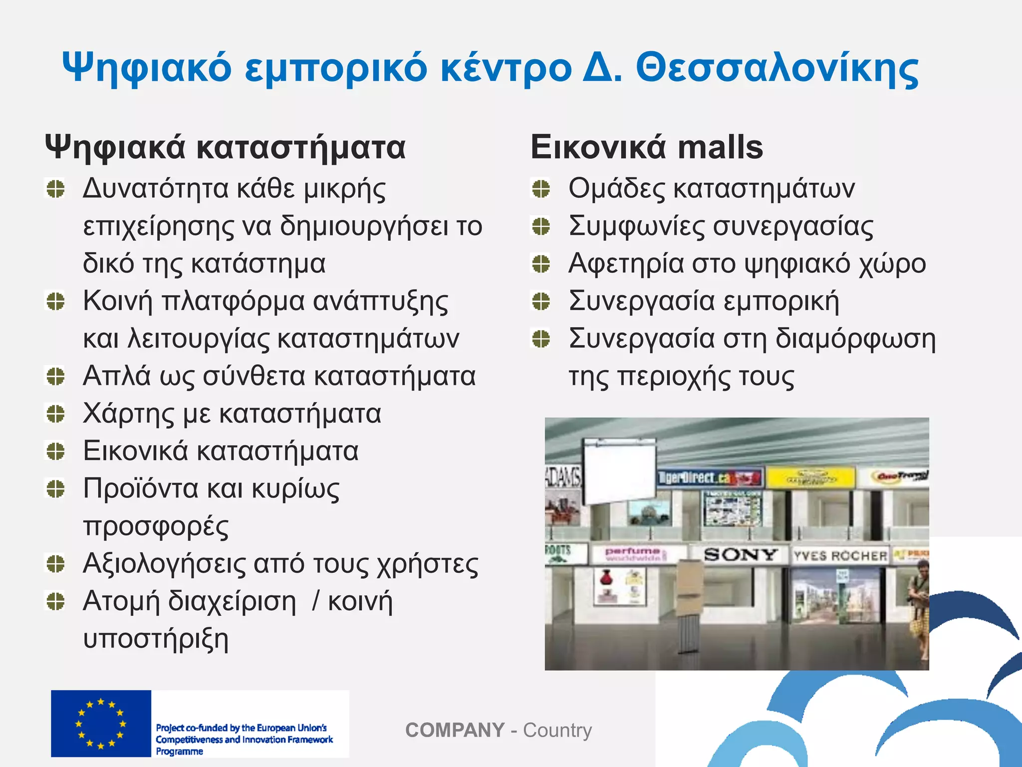 COMPANY - Country
Ψηφιακά καταστήματα
Δυνατότητα κάθε μικρής
επιχείρησης να δημιουργήσει το
δικό της κατάστημα
Κοινή πλατφόρμα ανάπτυξης
και λειτουργίας καταστημάτων
Απλά ως σύνθετα καταστήματα
Χάρτης με καταστήματα
Εικονικά καταστήματα
Προϊόντα και κυρίως
προσφορές
Αξιολογήσεις από τους χρήστες
Ατομή διαχείριση / κοινή
υποστήριξη
Εικονικά malls
Ομάδες καταστημάτων
Συμφωνίες συνεργασίας
Αφετηρία στο ψηφιακό χώρο
Συνεργασία εμπορική
Συνεργασία στη διαμόρφωση
της περιοχής τους
Ψηφιακό εμπορικό κέντρο Δ. Θεσσαλονίκης
 