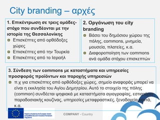 COMPANY - Country
1. Επικέντρωση σε τρεις ομάδες-
στόχο που συνδέονται με την
ιστορία της Θεσσαλονίκης
Επισκέπτες από ορθόδοξες
χώρες
Επισκέπτες από την Τουρκία
Επισκέπτες από το Ισραήλ
2. Οργάνωση του city
branding
Βάσει του δημόσιου χώρου της
πόλης, commons, μνημεία,
μουσεία, πλατείες, κ.α.
Διαφοροποίηση των commons
ανά ομάδα στόχου επισκεπτών
City branding – αρχές
3. Σύνδεση των commons με καταστήματα και υπηρεσίες
προσφοράς προϊόντων και παροχής υπηρεσιών
π.χ για επισκέπτες από ορθόδοξες χώρες, σημείο αναφοράς μπορεί να
είναι η εκκλησία του Αγίου Δημητρίου. Αυτό το στοιχείο της πόλης
(common) συνδέεται ψηφιακά με καταστήματα αγιογραφίας, εστιατόρια
παραδοσιακής κουζίνας, υπηρεσίες μεταφραστικές, ξενοδοχεία κοντά,
κ.α.
 