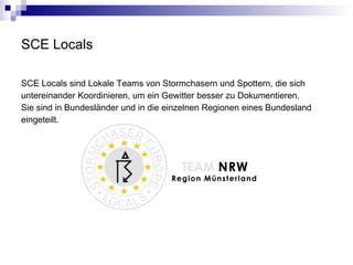 SCE Locals SCE Locals sind Lokale Teams von Stormchasern und Spottern, die sich untereinander Koordinieren, um ein Gewitter besser zu Dokumentieren. Sie sind in Bundesländer und in die einzelnen Regionen eines Bundesland  eingeteilt. 