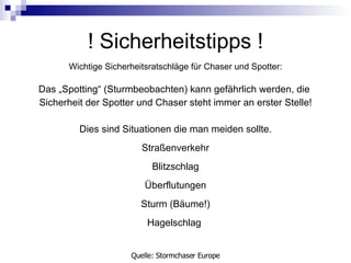 !  Sicherheitstipps  ! Wichtige Sicherheitsratschläge für Chaser und Spotter: Das „Spotting“ (Sturmbeobachten) kann gefährlich werden, die  Sicherheit der Spotter und Chaser steht immer an erster Stelle! Dies sind Situationen die man meiden sollte. Straßenverkehr Blitzschlag Überflutungen Sturm (Bäume!) Hagelschlag  Quelle: Stormchaser Europe 