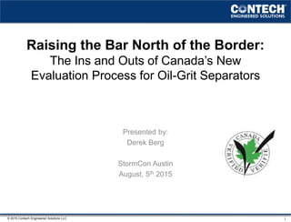 © 2015 Contech Engineered Solutions LLC
Raising the Bar North of the Border:
The Ins and Outs of Canada’s New
Evaluation Process for Oil-Grit Separators
Presented by:
Derek Berg
StormCon Austin
August, 5th 2015
1
 