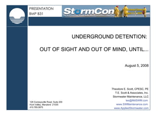 128 Cockeysville Road, Suite 200 Hunt Valley, Maryland  21030 410.785.0875 UNDERGROUND DETENTION:  OUT OF SIGHT AND OUT OF MIND, UNTIL... August 5, 2008 Theodore E. Scott, CPESC, PE T.E. Scott & Associates, Inc. Stormwater Maintenance, LLC tes@MdSWM.com  www.SWMaintenance.com  www.AppliedStormwater.com PRESENTATION BMP B31 