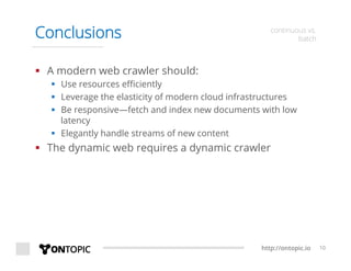 http://ontopic.io 10
Conclusions continuous vs.
batch
§  A modern web crawler should:
§  Use resources eﬃciently
§  Leverage the elasticity of modern cloud infrastructures
§  Be responsive—fetch and index new documents with low
latency
§  Elegantly handle streams of new content
§  The dynamic web requires a dynamic crawler
 