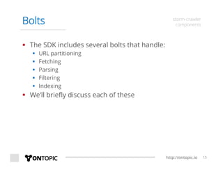 http://ontopic.io 15
Bolts storm-crawler
components
§  The SDK includes several bolts that handle:
§  URL partitioning
§  Fetching
§  Parsing
§  Filtering
§  Indexing
§  We’ll brieﬂy discuss each of these
 