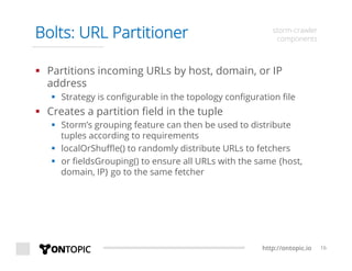 http://ontopic.io 16
Bolts: URL Partitioner storm-crawler
components
§  Partitions incoming URLs by host, domain, or IP
address
§  Strategy is conﬁgurable in the topology conﬁguration ﬁle
§  Creates a partition ﬁeld in the tuple
§  Storm’s grouping feature can then be used to distribute
tuples according to requirements
§  localOrShuﬄe() to randomly distribute URLs to fetchers
§  or ﬁeldsGrouping() to ensure all URLs with the same {host,
domain, IP} go to the same fetcher
 