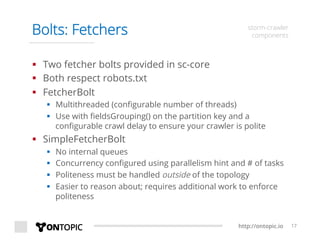 http://ontopic.io 17
Bolts: Fetchers storm-crawler
components
§  Two fetcher bolts provided in sc-core
§  Both respect robots.txt
§  FetcherBolt
§  Multithreaded (conﬁgurable number of threads)
§  Use with ﬁeldsGrouping() on the partition key and a
conﬁgurable crawl delay to ensure your crawler is polite
§  SimpleFetcherBolt
§  No internal queues
§  Concurrency conﬁgured using parallelism hint and # of tasks
§  Politeness must be handled outside of the topology
§  Easier to reason about; requires additional work to enforce
politeness
 