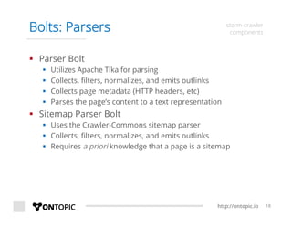 http://ontopic.io 18
Bolts: Parsers storm-crawler
components
§  Parser Bolt
§  Utilizes Apache Tika for parsing
§  Collects, ﬁlters, normalizes, and emits outlinks
§  Collects page metadata (HTTP headers, etc)
§  Parses the page’s content to a text representation
§  Sitemap Parser Bolt
§  Uses the Crawler-Commons sitemap parser
§  Collects, ﬁlters, normalizes, and emits outlinks
§  Requires a priori knowledge that a page is a sitemap
 