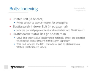 http://ontopic.io 19
Bolts: Indexing storm-crawler
components
§  Printer Bolt (in sc-core)
§  Prints output to stdout—useful for debugging
§  Elasticsearch Indexer Bolt (in sc-external)
§  Indexes parsed page content and metadata into Elasticsearch
§  Elasticsearch Status Bolt (in sc-external)
§  URLs and their status (discovered, fetched, error) are emitted
to a special status stream in the storm topology
§  This bolt indexes the URL, metadata, and its status into a
‘status’ Elasticsearch index
 