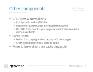 http://ontopic.io 20
Other components storm-crawler
components
§  URL Filters & Normalizers
§  Conﬁgurable with a JSON ﬁle
§  Regex ﬁlter & normalizer borrowed from Nutch
§  HostURLFilter enables you to ignore outlinks from outside
domains or hosts
§  Parse Filters
§  Useful for scraping and extracting info from pages
§  XPath-based parse ﬁlter, more to come
§  Filters & Normalizers are easily pluggable
 