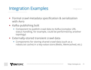 http://ontopic.io 25
Integration Examples integration
§  Formal crawl metadata speciﬁcation & serialization
with Avro
§  Kafka publishing bolt
§  Component to publish crawl data to Kafka (complex URL
status handling, for example, could be performed by another
topology)
§  Externally-stored transient crawl data
§  Components for storing shared crawl data (such as a
robots.txt cache) in a key-value store (Redis, Memcached, etc.)
 