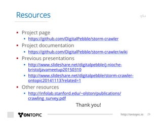 http://ontopic.io 29
Resources q&a
§  Project page
§  https://github.com/DigitalPebble/storm-crawler
§  Project documentation
§  https://github.com/DigitalPebble/storm-crawler/wiki
§  Previous presentations
§  http://www.slideshare.net/digitalpebble/j-nioche-
bristoljavameetup20150310
§  http://www.slideshare.net/digitalpebble/storm-crawler-
ontopic20141113?related=1
§  Other resources
§  http://infolab.stanford.edu/~olston/publications/
crawling_survey.pdf
Thank you!
 