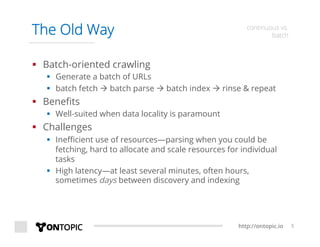 http://ontopic.io 5
The Old Way continuous vs.
batch
§  Batch-oriented crawling
§  Generate a batch of URLs
§  batch fetch à batch parse à batch index à rinse & repeat
§  Beneﬁts
§  Well-suited when data locality is paramount
§  Challenges
§  Ineﬃcient use of resources—parsing when you could be
fetching, hard to allocate and scale resources for individual
tasks
§  High latency—at least several minutes, often hours,
sometimes days between discovery and indexing
 