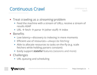 http://ontopic.io 6
Continuous Crawl continuous vs.
batch
§  Treat crawling as a streaming problem
§  Feed the machine with a stream of URLs, receive a stream of
results ASAP
§  URL à fetch à parse à (other stuﬀ) à index
§  Beneﬁts
§  Low latency—discovery to indexing in mere moments
§  Eﬃcient use of resources—always be fetching
§  Able to allocate resources to tasks on-the-ﬂy (e.g. scale
fetchers while holding parsers constant)
§  Easily support stateful features (sessions and more)
§  Challenges
§  URL queuing and scheduling
 