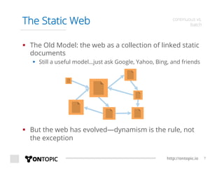 http://ontopic.io 7
The Static Web continuous vs.
batch
§  The Old Model: the web as a collection of linked static
documents
§  Still a useful model…just ask Google, Yahoo, Bing, and friends
§  But the web has evolved—dynamism is the rule, not
the exception
 
