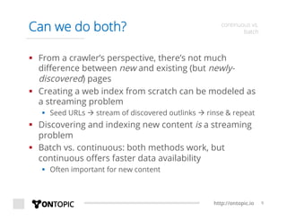 http://ontopic.io 9
Can we do both? continuous vs.
batch
§  From a crawler’s perspective, there’s not much
diﬀerence between new and existing (but newly-
discovered) pages
§  Creating a web index from scratch can be modeled as
a streaming problem
§  Seed URLs à stream of discovered outlinks à rinse & repeat
§  Discovering and indexing new content is a streaming
problem
§  Batch vs. continuous: both methods work, but
continuous oﬀers faster data availability
§  Often important for new content
 