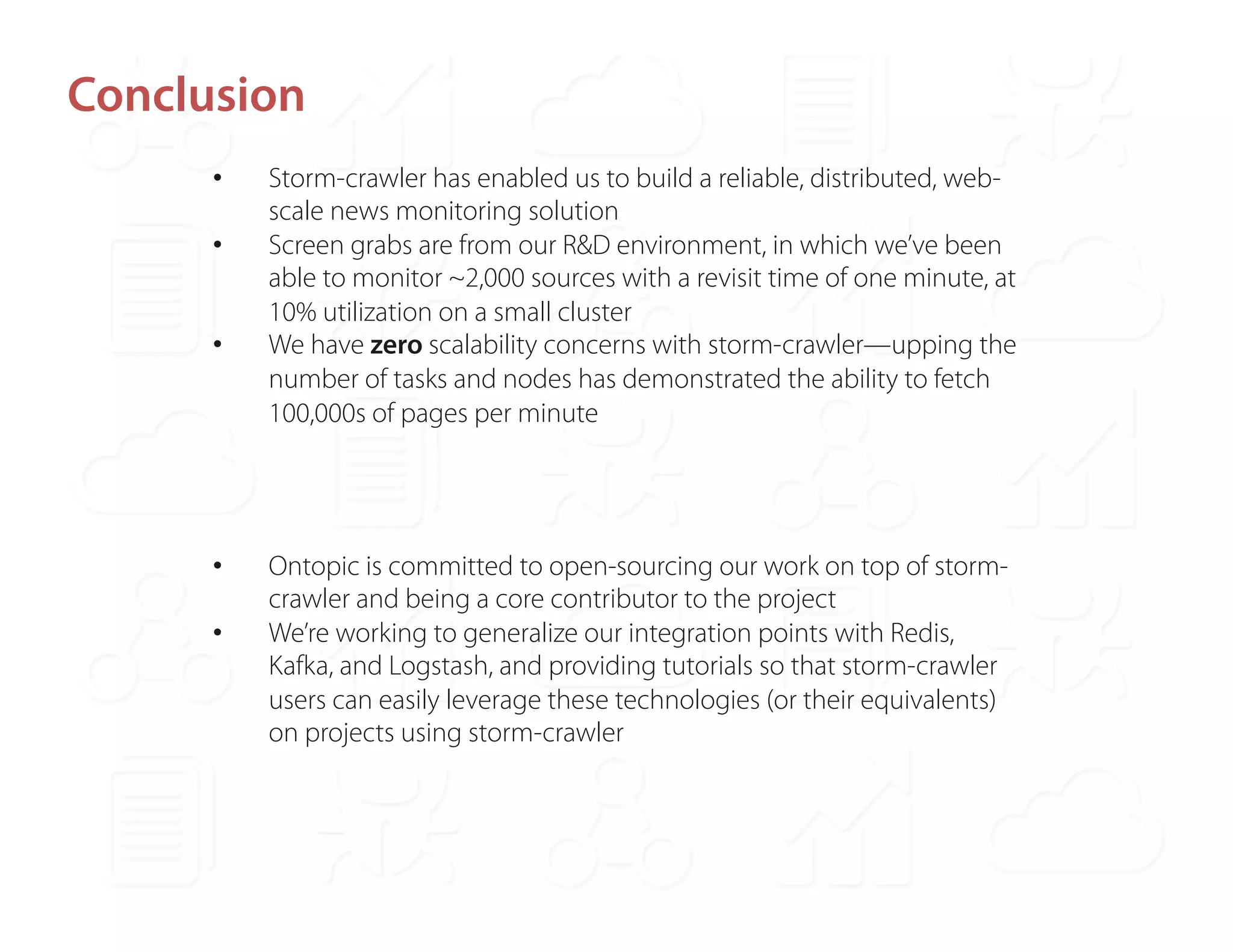 Conclusion 
• Storm-crawler has enabled us to build a reliable, distributed, web-scale 
news monitoring solution 
• Screen grabs are from our R&D environment, in which we’ve been 
able to monitor ~2,000 sources with a revisit time of one minute, at 
10% utilization on a small cluster 
• We have zero scalability concerns with storm-crawler—upping the 
number of tasks and nodes has demonstrated the ability to fetch 
100,000s of pages per minute 
• Ontopic is committed to open-sourcing our work on top of storm-crawler 
and being a core contributor to the project 
• We’re working to generalize our integration points with Redis, 
Kafka, and Logstash, and providing tutorials so that storm-crawler 
users can easily leverage these technologies (or their equivalents) 
on projects using storm-crawler 
