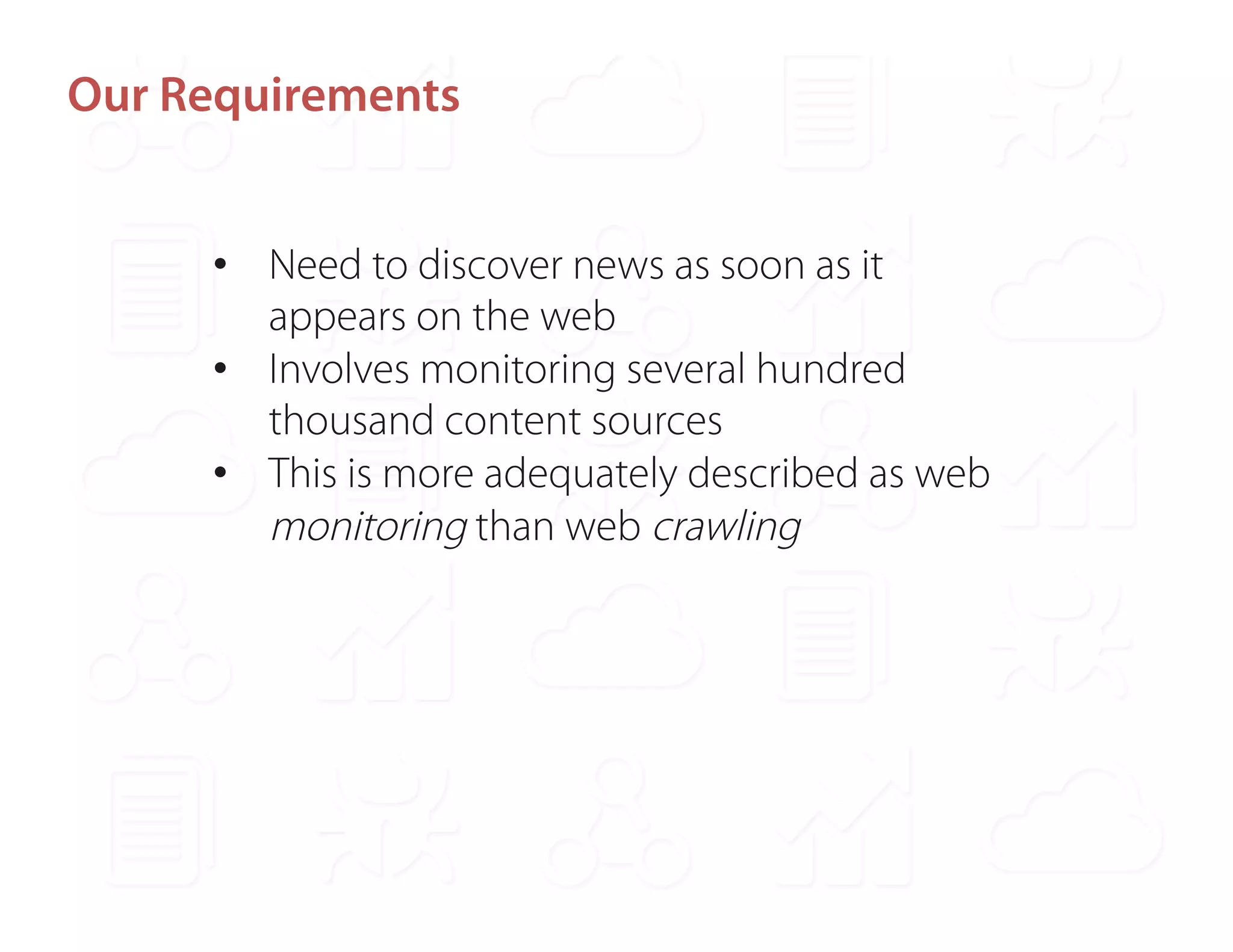 Our Requirements 
• Need to discover news as soon as it 
appears on the web 
• Involves monitoring several hundred 
thousand content sources 
• This is more adequately described as web 
monitoring than web crawling 
 