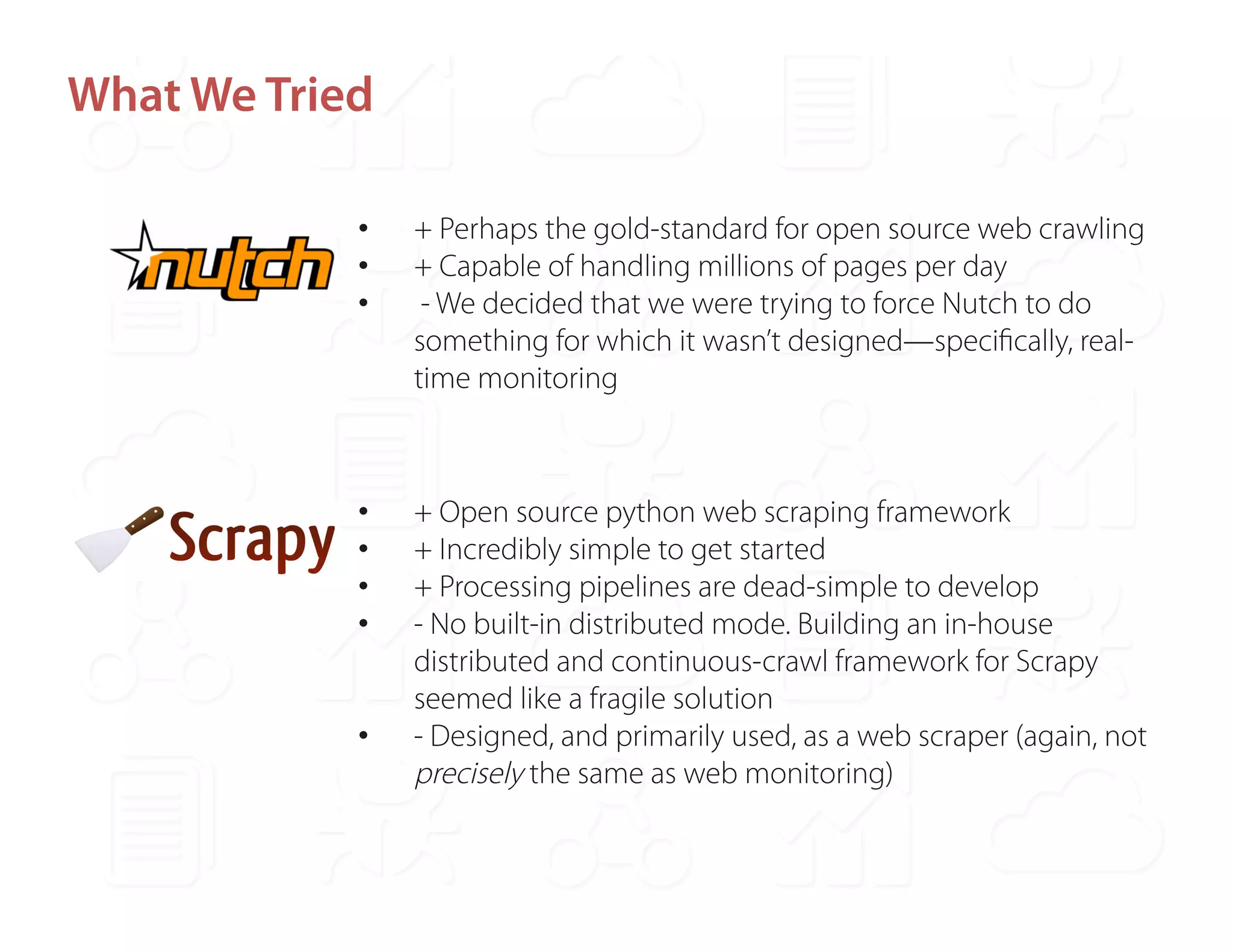 What We Tried 
• + Perhaps the gold-standard for open source web crawling 
• + Capable of handling millions of pages per day 
• - We decided that we were trying to force Nutch to do 
something for which it wasn’t designed—specifically, real-time 
monitoring 
• + Open source python web scraping framework 
• + Incredibly simple to get started 
• + Processing pipelines are dead-simple to develop 
• - No built-in distributed mode. Building an in-house 
distributed and continuous-crawl framework for Scrapy 
seemed like a fragile solution 
• - Designed, and primarily used, as a web scraper (again, not 
precisely the same as web monitoring) 
 