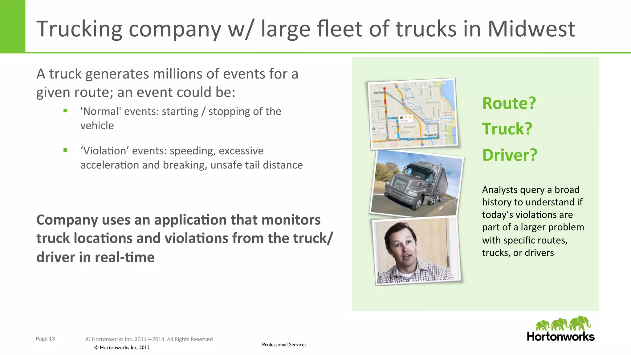 Page	
  13	
   ©	
  Hortonworks	
  Inc.	
  2011	
  –	
  2014.	
  All	
  Rights	
  Reserved	
  
© Hortonworks Inc. 2012
Professional Services
Trucking	
  company	
  w/	
  large	
  ﬂeet	
  of	
  trucks	
  in	
  Midwest	
  
A	
  truck	
  generates	
  millions	
  of	
  events	
  for	
  a	
  
given	
  route;	
  an	
  event	
  could	
  be:	
  
§  'Normal'	
  events:	
  starEng	
  /	
  stopping	
  of	
  the	
  
vehicle	
  
§  ‘ViolaEon’	
  events:	
  speeding,	
  excessive	
  
acceleraEon	
  and	
  breaking,	
  unsafe	
  tail	
  distance	
  
Company	
  uses	
  an	
  applicaKon	
  that	
  monitors	
  
truck	
  locaKons	
  and	
  violaKons	
  from	
  the	
  truck/
driver	
  in	
  real-­‐Kme	
  
Route?	
  
Truck?	
  
Driver?	
  
	
  
Analysts	
  query	
  a	
  broad	
  
history	
  to	
  understand	
  if	
  
today’s	
  violaEons	
  are	
  
part	
  of	
  a	
  larger	
  problem	
  
with	
  speciﬁc	
  routes,	
  
trucks,	
  or	
  drivers	
  
 