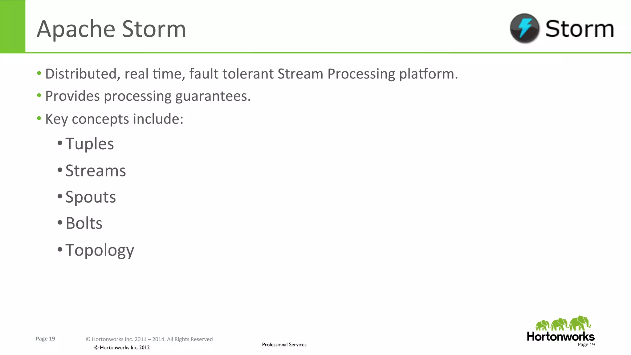 Page	
  19	
   ©	
  Hortonworks	
  Inc.	
  2011	
  –	
  2014.	
  All	
  Rights	
  Reserved	
  
© Hortonworks Inc. 2012
Professional Services
Apache	
  Storm	
  
• Distributed,	
  real	
  Eme,	
  fault	
  tolerant	
  Stream	
  Processing	
  plaxorm.	
  
• Provides	
  processing	
  guarantees.	
  
• Key	
  concepts	
  include:	
  
• Tuples	
  
• Streams	
  
• Spouts	
  
• Bolts	
  
• Topology	
  
Page	
  19	
  
 