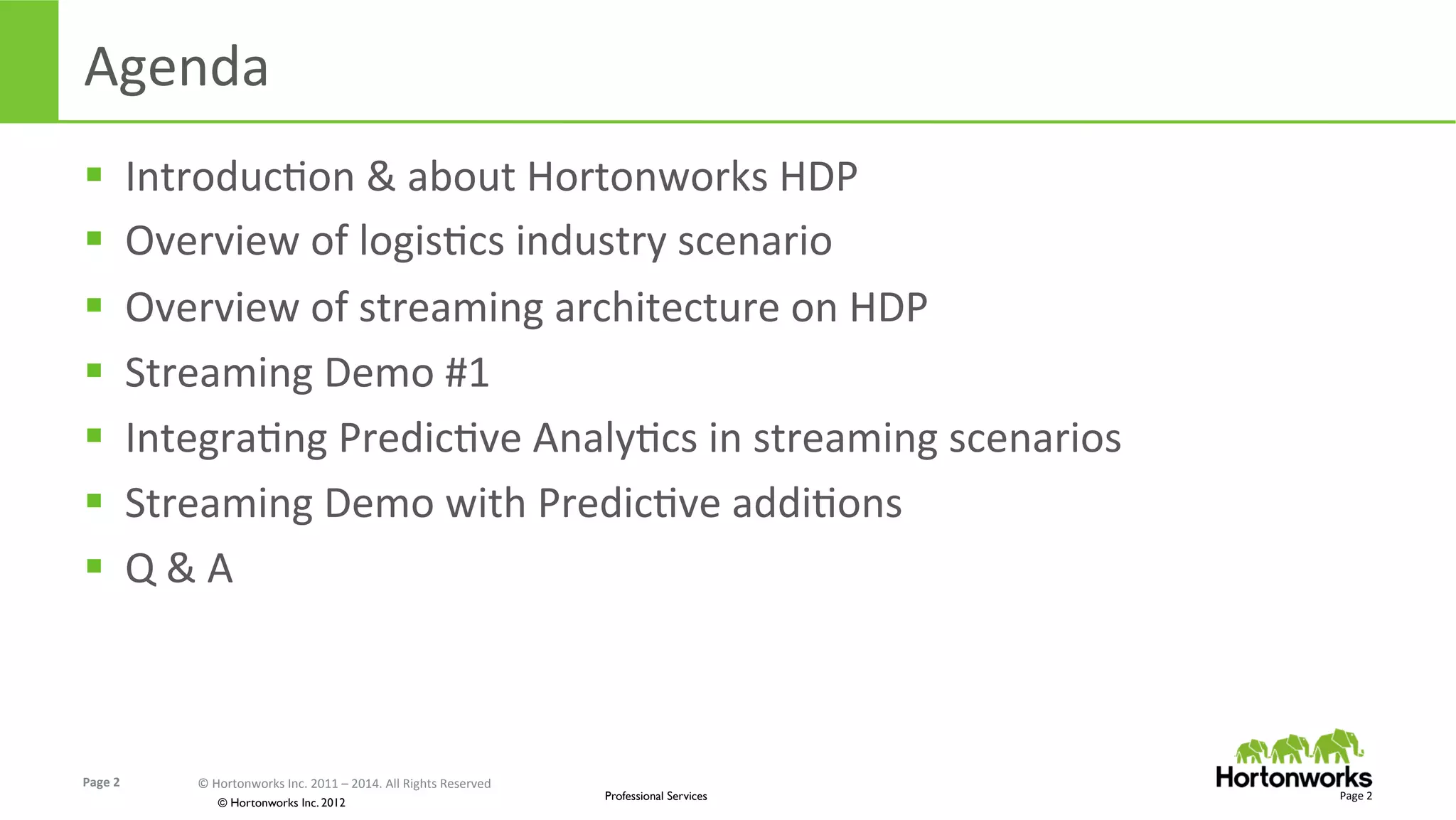 Page	
  2	
   ©	
  Hortonworks	
  Inc.	
  2011	
  –	
  2014.	
  All	
  Rights	
  Reserved	
  
© Hortonworks Inc. 2012
Professional Services
Agenda	
  
§  IntroducEon	
  &	
  about	
  Hortonworks	
  HDP	
  
§  Overview	
  of	
  logisEcs	
  industry	
  scenario	
  
§  Overview	
  of	
  streaming	
  architecture	
  on	
  HDP	
  
§  Streaming	
  Demo	
  #1	
  
§  IntegraEng	
  PredicEve	
  AnalyEcs	
  in	
  streaming	
  scenarios	
  
§  Streaming	
  Demo	
  with	
  PredicEve	
  addiEons	
  
§  Q	
  &	
  A	
  
Page	
  2	
  
 