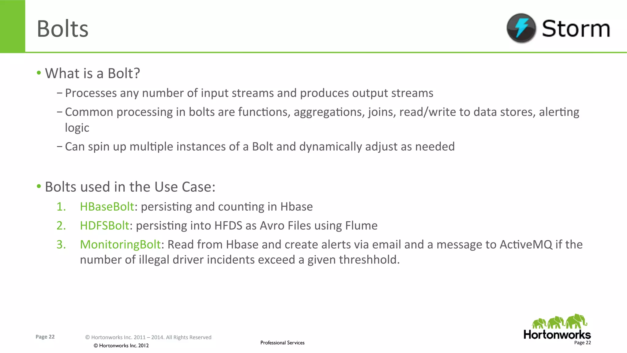 Page	
  22	
   ©	
  Hortonworks	
  Inc.	
  2011	
  –	
  2014.	
  All	
  Rights	
  Reserved	
  
© Hortonworks Inc. 2012
Professional Services
Bolts	
  
• What	
  is	
  a	
  Bolt?	
  
– Processes	
  any	
  number	
  of	
  input	
  streams	
  and	
  produces	
  output	
  streams	
  
– Common	
  processing	
  in	
  bolts	
  are	
  funcEons,	
  aggregaEons,	
  joins,	
  read/write	
  to	
  data	
  stores,	
  alerEng	
  
logic	
  
– Can	
  spin	
  up	
  mulEple	
  instances	
  of	
  a	
  Bolt	
  and	
  dynamically	
  adjust	
  as	
  needed	
  
• Bolts	
  used	
  in	
  the	
  Use	
  Case:	
  
1.  HBaseBolt:	
  persisEng	
  and	
  counEng	
  in	
  Hbase	
  
2.  HDFSBolt:	
  persisEng	
  into	
  HFDS	
  as	
  Avro	
  Files	
  using	
  Flume	
  
3.  MonitoringBolt:	
  Read	
  from	
  Hbase	
  and	
  create	
  alerts	
  via	
  email	
  and	
  a	
  message	
  to	
  AcEveMQ	
  if	
  the	
  
number	
  of	
  illegal	
  driver	
  incidents	
  exceed	
  a	
  given	
  threshhold.	
  
Page	
  22	
  
 