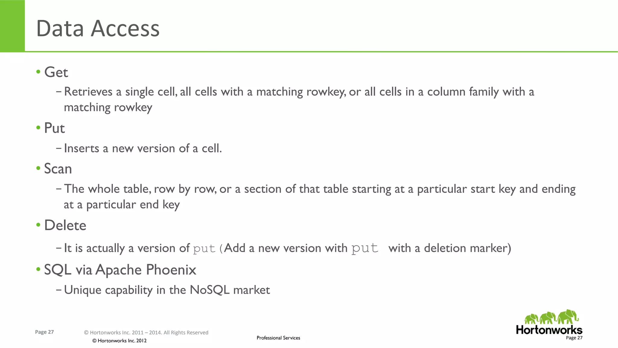 Page	
  27	
   ©	
  Hortonworks	
  Inc.	
  2011	
  –	
  2014.	
  All	
  Rights	
  Reserved	
  
© Hortonworks Inc. 2012
Professional Services
Data	
  Access	
  
• Get
– Retrieves a single cell, all cells with a matching rowkey, or all cells in a column family with a
matching rowkey
• Put
– Inserts a new version of a cell.  
• Scan
– The whole table, row by row, or a section of that table starting at a particular start key and ending
at a particular end key
• Delete
– It is actually a version of put(Add a new version with put with a deletion marker)
• SQL via Apache Phoenix
– Unique capability in the NoSQL market
Page	
  27	
  
 