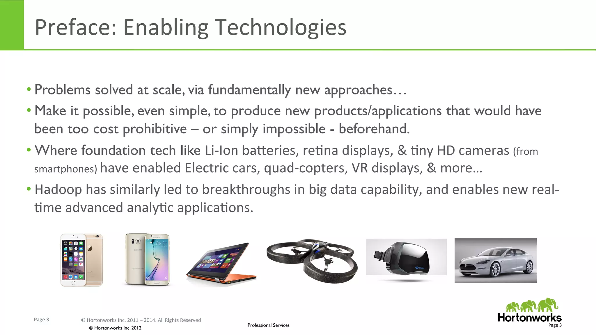 Page	
  3	
   ©	
  Hortonworks	
  Inc.	
  2011	
  –	
  2014.	
  All	
  Rights	
  Reserved	
  
© Hortonworks Inc. 2012
Professional Services
Preface:	
  Enabling	
  Technologies	
  
Page	
  3	
  
• Problems solved at scale, via fundamentally new approaches…
• Make it possible, even simple, to produce new products/applications that would have
been too cost prohibitive – or simply impossible - beforehand.
• Where foundation tech like Li-­‐Ion	
  baUeries,	
  reEna	
  displays,	
  &	
  Eny	
  HD	
  cameras	
  (from	
  
smartphones)	
  have	
  enabled	
  Electric	
  cars,	
  quad-­‐copters,	
  VR	
  displays,	
  &	
  more…	
  
• Hadoop	
  has	
  similarly	
  led	
  to	
  breakthroughs	
  in	
  big	
  data	
  capability,	
  and	
  enables	
  new	
  real-­‐
Eme	
  advanced	
  analyEc	
  applicaEons.	
  
 