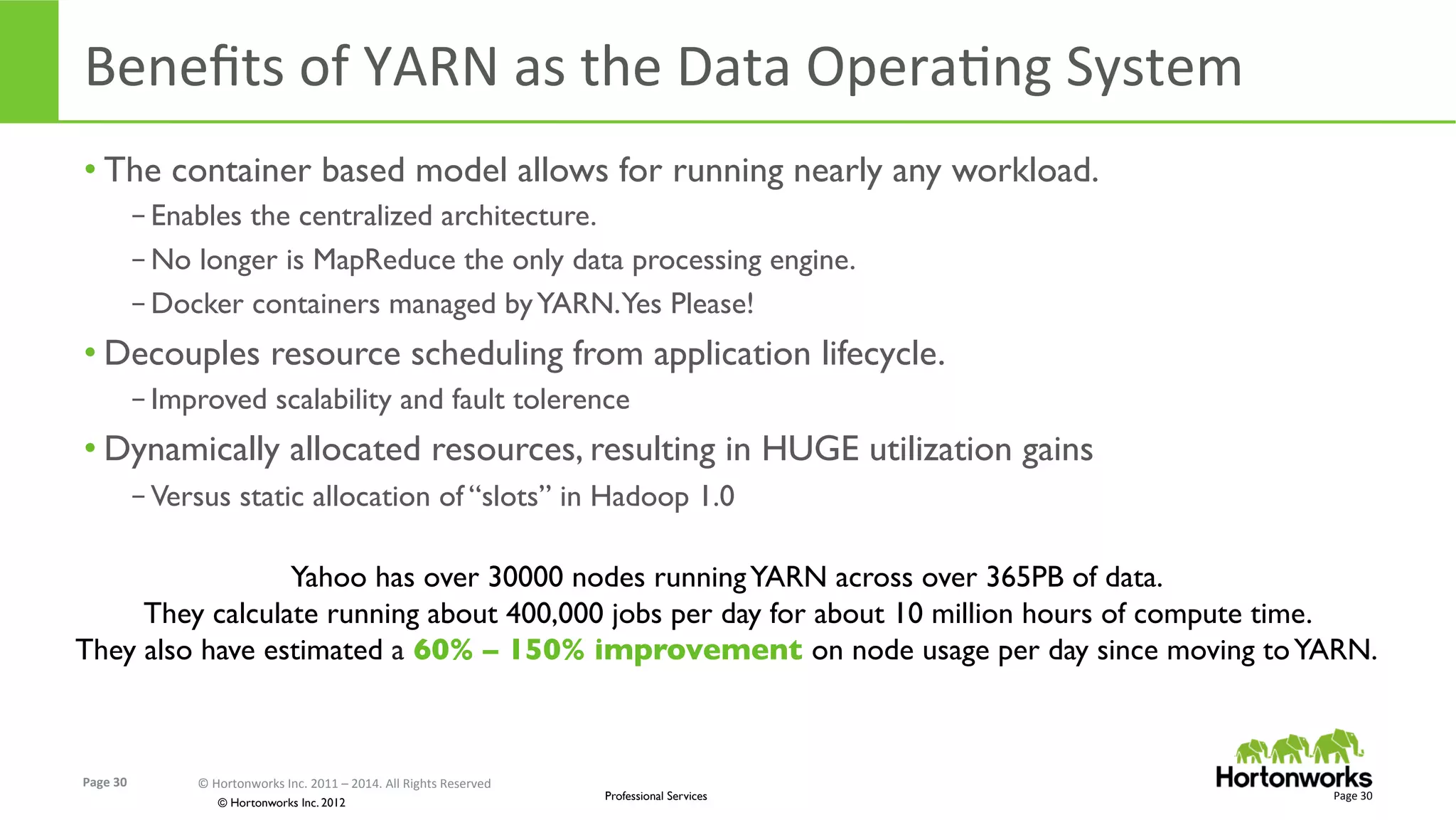 Page	
  30	
   ©	
  Hortonworks	
  Inc.	
  2011	
  –	
  2014.	
  All	
  Rights	
  Reserved	
  
© Hortonworks Inc. 2012
Professional Services
Beneﬁts	
  of	
  YARN	
  as	
  the	
  Data	
  OperaEng	
  System	
  
• The container based model allows for running nearly any workload.
– Enables the centralized architecture.
– No longer is MapReduce the only data processing engine.
– Docker containers managed byYARN.Yes Please!
• Decouples resource scheduling from application lifecycle.
– Improved scalability and fault tolerence
• Dynamically allocated resources, resulting in HUGE utilization gains
– Versus static allocation of “slots” in Hadoop 1.0
Page	
  30	
  
Yahoo has over 30000 nodes runningYARN across over 365PB of data.
They calculate running about 400,000 jobs per day for about 10 million hours of compute time.
They also have estimated a 60% – 150% improvement on node usage per day since moving toYARN.
 