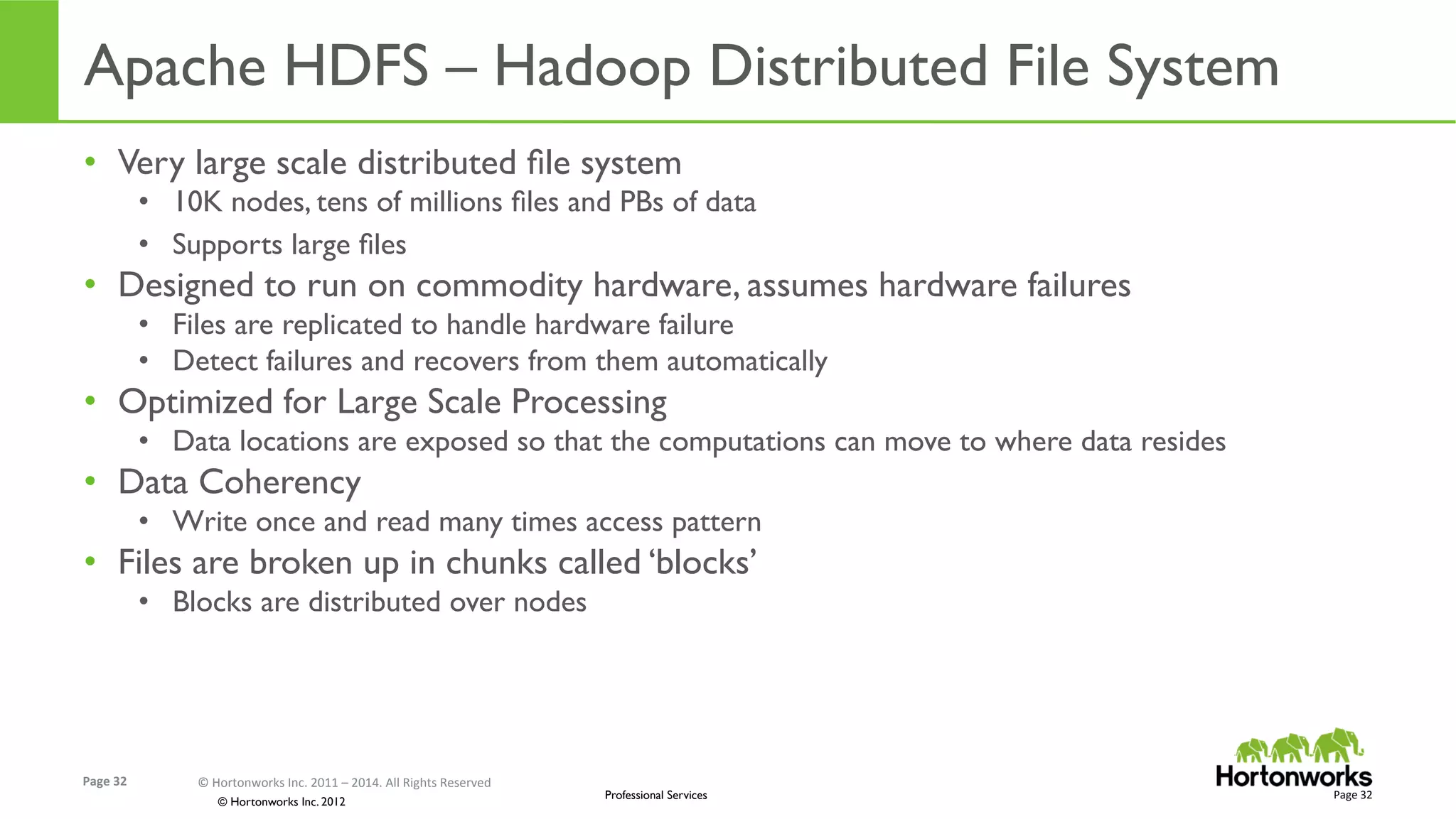 Page	
  32	
   ©	
  Hortonworks	
  Inc.	
  2011	
  –	
  2014.	
  All	
  Rights	
  Reserved	
  
© Hortonworks Inc. 2012
Professional Services
Apache HDFS – Hadoop Distributed File System	
  
•  Very large scale distributed ﬁle system
•  10K nodes, tens of millions ﬁles and PBs of data
•  Supports large ﬁles
•  Designed to run on commodity hardware, assumes hardware failures
•  Files are replicated to handle hardware failure
•  Detect failures and recovers from them automatically
•  Optimized for Large Scale Processing
•  Data locations are exposed so that the computations can move to where data resides
•  Data Coherency
•  Write once and read many times access pattern
•  Files are broken up in chunks called ‘blocks’
•  Blocks are distributed over nodes
Page	
  32	
  
 