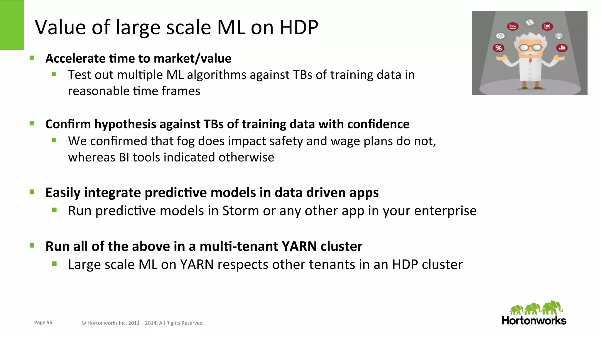 Page	
  55	
   ©	
  Hortonworks	
  Inc.	
  2011	
  –	
  2014.	
  All	
  Rights	
  Reserved	
  
Value	
  of	
  large	
  scale	
  ML	
  on	
  HDP	
  
§  Accelerate	
  Kme	
  to	
  market/value	
  
§  Test	
  out	
  mulEple	
  ML	
  algorithms	
  against	
  TBs	
  of	
  training	
  data	
  in	
  
reasonable	
  Eme	
  frames	
  
§  Conﬁrm	
  hypothesis	
  against	
  TBs	
  of	
  training	
  data	
  with	
  conﬁdence	
  
§  We	
  conﬁrmed	
  that	
  fog	
  does	
  impact	
  safety	
  and	
  wage	
  plans	
  do	
  not,	
  
whereas	
  BI	
  tools	
  indicated	
  otherwise	
  
	
  
§  Easily	
  integrate	
  predicKve	
  models	
  in	
  data	
  driven	
  apps	
  
§  Run	
  predicEve	
  models	
  in	
  Storm	
  or	
  any	
  other	
  app	
  in	
  your	
  enterprise	
  
	
  
§  Run	
  all	
  of	
  the	
  above	
  in	
  a	
  mulK-­‐tenant	
  YARN	
  cluster	
  
§  Large	
  scale	
  ML	
  on	
  YARN	
  respects	
  other	
  tenants	
  in	
  an	
  HDP	
  cluster	
  
 