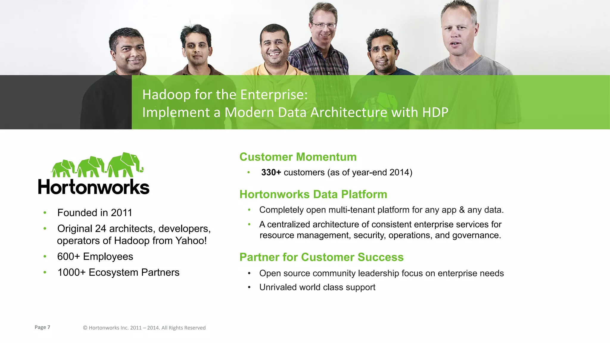 Page	
  7	
   ©	
  Hortonworks	
  Inc.	
  2011	
  –	
  2014.	
  All	
  Rights	
  Reserved	
  
Hadoop	
  for	
  the	
  Enterprise:	
  	
  
Implement	
  a	
  Modern	
  Data	
  Architecture	
  with	
  HDP	
  
Customer Momentum
•  330+ customers (as of year-end 2014)
Hortonworks Data Platform
•  Completely open multi-tenant platform for any app & any data.
•  A centralized architecture of consistent enterprise services for
resource management, security, operations, and governance.
Partner for Customer Success
•  Open source community leadership focus on enterprise needs
•  Unrivaled world class support
•  Founded in 2011
•  Original 24 architects, developers,
operators of Hadoop from Yahoo!
•  600+ Employees
•  1000+ Ecosystem Partners
 