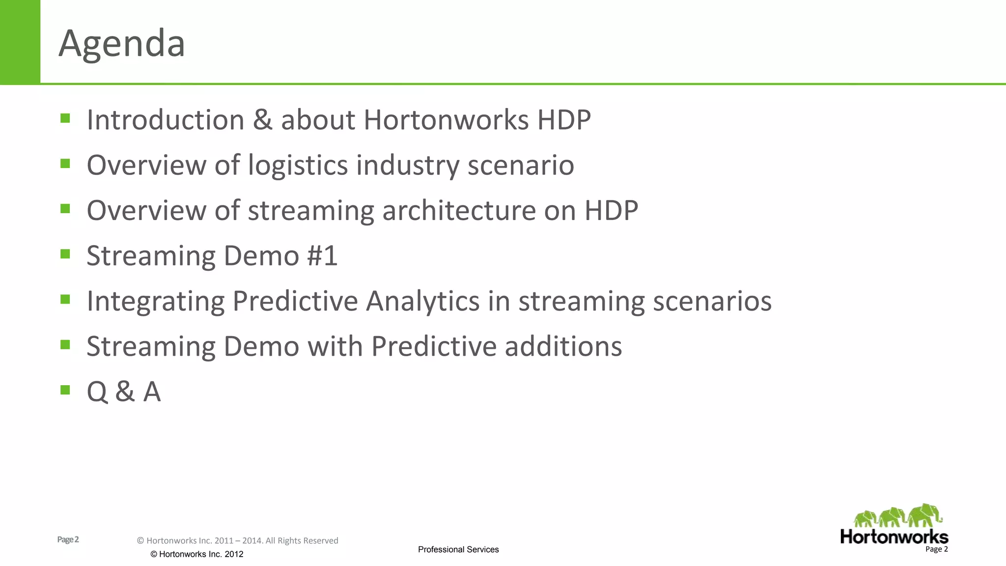 Page2 © Hortonworks Inc. 2011 – 2014. All Rights Reserved
© Hortonworks Inc. 2012
Professional Services
Agenda
 Introduction & about Hortonworks HDP
 Overview of logistics industry scenario
 Overview of streaming architecture on HDP
 Streaming Demo #1
 Integrating Predictive Analytics in streaming scenarios
 Streaming Demo with Predictive additions
 Q & A
Page 2
 
