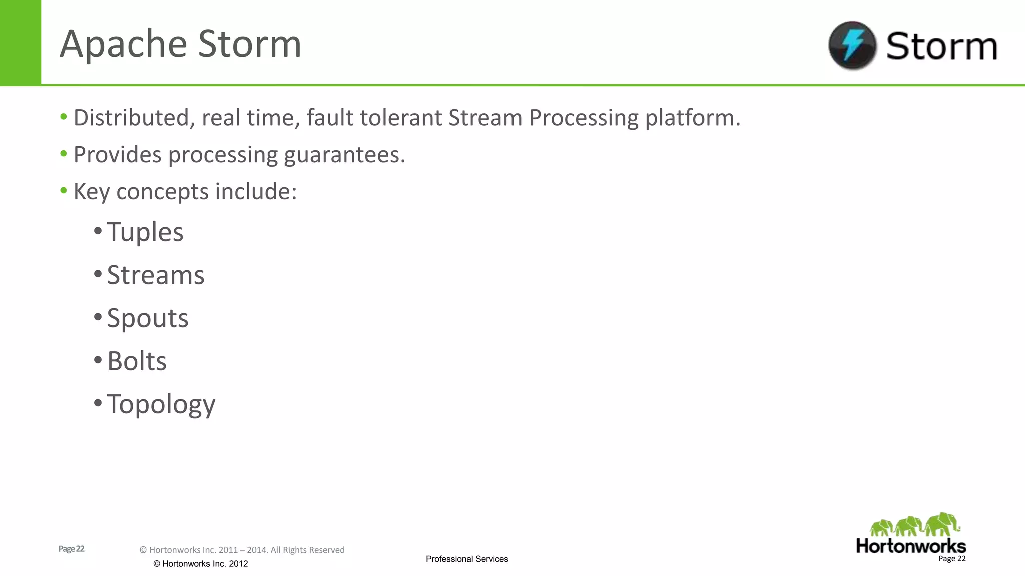 Page22 © Hortonworks Inc. 2011 – 2014. All Rights Reserved
© Hortonworks Inc. 2012
Professional Services
Apache Storm
• Distributed, real time, fault tolerant Stream Processing platform.
• Provides processing guarantees.
• Key concepts include:
•Tuples
•Streams
•Spouts
•Bolts
•Topology
Page 22
 